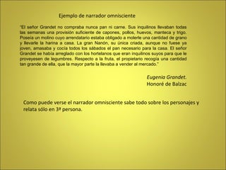 Ejemplo de narrador omnisciente “ El señor Grandet no compraba nunca pan ni carne. Sus inquilinos llevaban todas las semanas una provisión suficiente de capones, pollos, huevos, manteca y trigo. Poseía un molino cuyo arrendatario estaba obligado a molerle una cantidad de grano y llevarle la harina a casa. La gran Nanón, su única criada, aunque no fuese ya joven, amasaba y cocía todos los sábados el pan necesario para la casa. El señor Grandet se había arreglado con los hortelanos que eran inquilinos suyos para que le proveyesen de legumbres. Respecto a la fruta, el propietario recogía una cantidad tan grande de ella, que la mayor parte la llevaba a vender al mercado.” Eugenia Grandet. Honoré de Balzac Como puede verse el narrador omnisciente sabe todo sobre los personajes y  relata sólo en 3ª persona. 