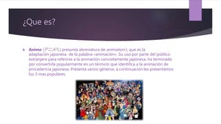 ¿Que es?
 Anime (アニメ?),( presunta abreviatura de animation ), que es la
adaptación japonesa de la palabra «animación». Su uso por parte del público
extranjero para referirse a la animación concretamente japonesa, ha terminado
por convertirla popularmente en un término que identifica a la animación de
procedencia japonesa. Presenta varios géneros, a continuación les presentamos
los 3 mas populares.
 