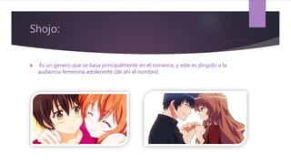Shojo:
 Es un genero que se basa principalmente en el romance, y este es dirigido a la
audiencia femenina adolecente (de ahí el nombre).
 