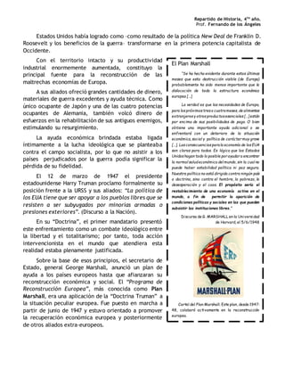 Repartido de Historia, 4to
año.
Prof. Fernando de los Ángeles
Estados Unidos había logrado como –como resultado de la política New Deal de Franklin D.
Roosevelt y los beneficios de la guerra– transformarse en la primera potencia capitalista de
Occidente.
Con el territorio intacto y su productividad
industrial enormemente aumentada, constituyo la
principal fuente para la reconstrucción de las
maltrechas economías de Europa.
A sus aliados ofreció grandes cantidades de dinero,
materiales de guerra excedentes y ayuda técnica. Como
único ocupante de Japón y una de las cuatro potencias
ocupantes de Alemania, también volcó dinero de
esfuerzos en la rehabilitación de sus antiguos enemigos,
estimulando su resurgimiento.
La ayuda económica brindada estaba ligada
íntimamente a la lucha ideológica que se planteaba
contra el campo socialista, por lo que no asistir a los
países perjudicados por la guerra podía significar la
pérdida de su fidelidad.
El 12 de marzo de 1947 el presidente
estadounidense Harry Truman proclamo formalmente su
posición frente a la URSS y sus aliados: “La política de
los EUA tiene que ser apoyar a los pueblos libres que se
resisten a ser subyugados por minorías armadas o
presiones exteriores”. (Discurso a la Nación).
En su “Doctrina”, el primer mandatario presentó
este enfrentamiento como un combate ideológico entre
la libertad y el totalitarismo; por tanto, toda acción
intervencionista en el mundo que atendiera esta
realidad estaba plenamente justificada.
Sobre la base de esos principios, el secretario de
Estado, general George Marshall, anunció un plan de
ayuda a los países europeos hasta que afianzaran su
reconstrucción económica y social. El “Programa de
Reconstrucción Europea”, más conocida como Plan
Marshall, era una aplicación de la “Doctrina Truman” a
la situación peculiar europea. Fue puesto en marcha a
partir de junio de 1947 y estuvo orientado a promover
la recuperación económica europea y posteriormente
de otros aliados extra-europeos.
El Plan Marshall
“Se ha hecho evidente durante estos últimos
meses que esta destrucción visible (de Europa)
probablemente ha sido menos importante que la
dislocación de toda la estructura económica
europea […]
La verdad es que las necesidades de Europa,
para lospróximostreso cuatromeses, de alimentos
extranjerosy otrosproductosesenciales […] están
por encima de sus posibilidades de pago. O bien
obtiene una importante ayuda adicional o se
enfrentará con un deterioro de la situación
económica, social y política de carácter muy grave
[…]. Lasconsecuenciasparala economía de los EUA
son claras para todos. Es lógico que los Estados
Unidoshagan todo lo posible por ayudar a encontrar
la normal saludeconómica del mundo, sin la cual no
puede haber estabilidad política ni paz segura.
Nuestra política no está dirigida contra ningún país
o doctrina, sino contra el hombre, la pobreza, la
desesperación y el caos. El propósito sería el
restablecimiento de una economía activa en el
mundo, a fin de permitir la aparición de
condiciones políticas y sociales en las que pueden
subsistir las instituciones libres.”
Discurso de G. MARSHALL en la Universidad
de Harvard, el 5/6/1948
Cartel del Plan Marshall. Este plan, desde 1947-
48, colaboró activamente en la reconstrucción
europea.
 