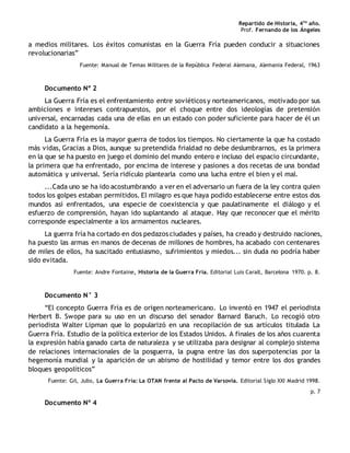 Repartido de Historia, 4to
año.
Prof. Fernando de los Ángeles
a medios militares. Los éxitos comunistas en la Guerra Fría pueden conducir a situaciones
revolucionarias”
Fuente: Manual de Temas Militares de la República Federal Alemana, Alemania Federal, 1963
Documento Nº 2
La Guerra Fría es el enfrentamiento entre soviéticos y norteamericanos, motivado por sus
ambiciones e intereses contrapuestos, por el choque entre dos ideologías de pretensión
universal, encarnadas cada una de ellas en un estado con poder suficiente para hacer de él un
candidato a la hegemonía.
La Guerra Fría es la mayor guerra de todos los tiempos. No ciertamente la que ha costado
más vidas, Gracias a Dios, aunque su pretendida frialdad no debe deslumbrarnos, es la primera
en la que se ha puesto en juego el dominio del mundo entero e incluso del espacio circundante,
la primera que ha enfrentado, por encima de interese y pasiones a dos recetas de una bondad
automática y universal. Sería ridículo plantearla como una lucha entre el bien y el mal.
...Cada uno se ha ido acostumbrando a ver en el adversario un fuera de la ley contra quien
todos los golpes estaban permitidos. El milagro es que haya podido establecerse entre estos dos
mundos así enfrentados, una especie de coexistencia y que paulatinamente el diálogo y el
esfuerzo de comprensión, hayan ido suplantando al ataque. Hay que reconocer que el mérito
corresponde especialmente a los armamentos nucleares.
La guerra fría ha cortado en dos pedazos ciudades y países, ha creado y destruido naciones,
ha puesto las armas en manos de decenas de millones de hombres, ha acabado con centenares
de miles de ellos, ha suscitado entusiasmo, sufrimientos y miedos... sin duda no podría haber
sido evitada.
Fuente: Andre Fontaine, Historia de la Guerra Fría. Editorial Luis Caralt, Barcelona 1970. p. 8.
Documento N° 3
“El concepto Guerra Fría es de origen norteamericano. Lo inventó en 1947 el periodista
Herbert B. Swope para su uso en un discurso del senador Barnard Baruch. Lo recogió otro
periodista Walter Lipman que lo popularizó en una recopilación de sus artículos titulada La
Guerra Fría. Estudio de la política exterior de los Estados Unidos. A finales de los años cuarenta
la expresión había ganado carta de naturaleza y se utilizaba para designar al complejo sistema
de relaciones internacionales de la posguerra, la pugna entre las dos superpotencias por la
hegemonía mundial y la aparición de un abismo de hostilidad y temor entre los dos grandes
bloques geopolíticos”
Fuente: Gil, Julio, La Guerra Fría: La OTAN frente al Pacto de Varsovia. Editorial Siglo XXI Madrid 1998.
p. 7
Documento Nº 4
 
