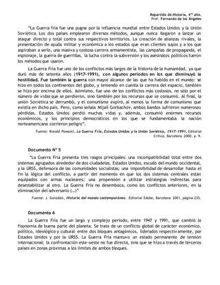 Repartido de Historia, 4to
año.
Prof. Fernando de los Ángeles
“La Guerra fría fue una pugna por la influencia mundial entre Estados Unidos y la Unión
Soviética. Los dos países emplearon diversos métodos, aunque nunca llegaron a lanzar un
ataque directo y total contra sus respectivos territorios. La creación de alianzas rivales, la
presentación de ayuda militar y económica a los estados que eran clientes suyos y a los que
aspiraban a serlo, una masiva y costosa carrera armamentista, las campañas de propaganda, el
espionaje, la guerra de guerrillas, la lucha contra la subversión y los asesinatos políticos fueron
los métodos que usaron.
La Guerra Fría fue uno de los conflictos más largos de la historia de la humanidad, ya que
duró más de setenta años (1917-1991), con algunos períodos en los que disminuyó la
hostilidad. Fue también la guerra con mayor alcance de las que ha habido en el mundo: se
hizo en todos los continentes del globo, y teniendo en cuenta la carrera del espacio, también
se hizo por encima de ellos. Asimismo, fue uno de los conflictos más costosos, no sólo por el
número de vidas que se perdieron, sino también por los recursos que se consumió. Al final, la
unión Soviética se derrumbó, y el comunismo expiró, al menos la forma de comunismo que
existía en dicho país. Pero, como señala Mijaíl Gorbachov, ambos bandos sufrieron numerosas
pérdidas. Estados Unidos perdió muchas vidas y, además, consumió enormes recursos
económicos, y los principios democráticos en los que se fundamentaba la nación
norteamericana corrieron peligro”.
Fuente: Ronald Powaski, La Guerra Fría, Estados Unidos y la Unión Soviética, 1917-1991, Editorial
Crítica, Barcelona 2000. p. 9.
Documento Nº 5
“La Guerra Fría presenta tres rasgos principales: una incompatibilidad total entre dos
sistemas agrupados alrededor de dos ciudadelas, Estados Unidos, escudo del mundo occidental,
y la URSS, defensora de las comunidades socialistas; una imposibilidad de desarrollar hasta el
fin la lógica del conflicto, a partir del momento en que los dos sistemas centrales están
equipados con armas nucleares; una propensión a utilizar estrategias indirectas para
desestabilizar al otro. La Guerra Fría no desemboca, como los conflictos anteriores, en la
eliminación del adversario (…)”
Fuente: J. Gonzáles, Historia del mundo contemporáneo. Editorial Edebe, Barcelona 2001, página 235.
Documento 6
La Guerra Fría fue un largo y complejo periodo, entre 1947 y 1991, que cambió la
fisonomía de buena parte del planeta. Se trata de un conflicto global de carácter económico,
político, ideológico y cultural entre dos bloques antagónicos, liderados respectiv amente, por
Estados Unidos y por la URSS. La Guerra Fría mantuvo un estado permanente de tensión
internacional; la confrontación este-oeste no fue directa, sino que se hizo a través de terceros
países en zonas próximas a los límites de ambos bloques.
 