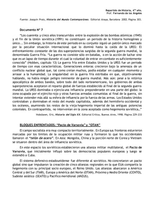 Repartido de Historia, 4to
año.
Prof. Fernando de los Ángeles
Fuente: Joaquín Prats, Historia del Mundo Contemporáneo. Editorial Anaya, Barcelona 2002. Página 303.
Documento Nº 7
“Los cuarenta y cinco años transcurridos entre la explosión de las bombas atómicas (1945)
y el fin de la Unión soviética (1991) no constituyen un periodo de la historia homogéneo y
único... Sin embargo, la historia de este periodo en su conjunto siguió un patrón único marcado
por la peculiar situación internacional que lo dominó hasta la caída de la URSS: El
enfrentamiento constante de las dos superpotencias surgidas de la segunda guerra mundial, la
denominada Guerra Fría. “La guerra no consiste sólo en batallas, o en la acción de luchar sino
que es un lapso de tiempo durante el cual la voluntad de entrar en combate es suficientemente
conocida” (Hobbes, capítulo 13) La guerra fría entre Estados Unidos y la URSS fue un periodo
de tiempo con esas características. Generaciones enteras crecieron bajo la amenaza de un
conflicto nuclear global que, tal como creían muchos, podía estallar en cualquier momento y
arrasar a la humanidad. La singularidad en la guerra fría estribaba en que, objetivamente
hablando, no había ningún peligro inminente de guerra mundial. Más aún: pese a la retórica
apocalíptica de ambos bandos, sobre todo del lado norteamericano, los gobiernos de ambas
superpotencias aceptaron el reparto global de fuerzas establecido al final de la segunda guerra
mundial. La URSS dominaba o ejercía una influencia preponderante en una parte del globo: la
zona ocupada por el ejército rojo y otras fuerzas armadas comunistas al final de la guerra, sin
intentar extender más allá su esfera de influencia por la fuerza de las armas. Los Estados Unidos
controlaban y dominaban el resto del mundo capitalista, además del hemisferio occidental y
los océanos, asumiendo los restos de la vieja hegemonía imperial de las antiguas potencias
coloniales. En contrapartida, no intervenían en la zona aceptada como hegemonía soviética…”
Hobsbawn, Eric, Historia del Siglo XX. Editorial Crítica, Buenos Aires, 1998. Página 229-233
BLOQUES ENFRENTADOS: “Pacto de Varsovia” y “OTAN”
El campo socialista era muy compacto territorialmente. En Europa sus fronteras estuvieron
marcadas por los límites de la ocupación militar rusa y formaron lo que los occidentales
llamaron el “telón de acero”. En Asia: Mongolia, China y la porción norte de Corea y Vietnam
se situaron dentro del área de influencia soviética.
En este espacio los soviéticos establecieron una alianza militar multilateral, el Pacto de
Varsovia, que inicialmente influyó sobre las democracias populares europeas y luego se
extendió a Cuba.
El sistema defensivo estadounidense fue diferente al soviético. No concretaron un pacto
global sino que impulsaron la creación de cinco alianzas regionales en la que EUA compartía la
hegemonía con su principal socio europeo, el Reino Unido. Las alianzas abarcaron a América
Central y del Sur (TIAR), Europa y América del Norte (OTAN), Próximo y Medio Oriente (CENTO),
Sudeste asiático (SEATO) y Pacífico meridional (ANZUS).
 