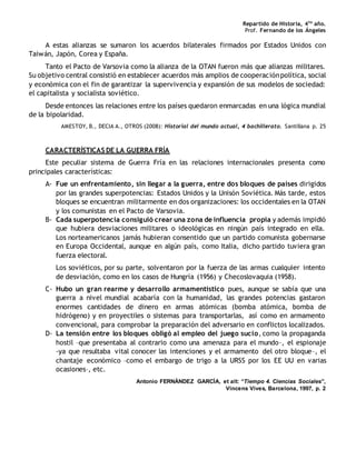 Repartido de Historia, 4to
año.
Prof. Fernando de los Ángeles
A estas alianzas se sumaron los acuerdos bilaterales firmados por Estados Unidos con
Taiwán, Japón, Corea y España.
Tanto el Pacto de Varsovia como la alianza de la OTAN fueron más que alianzas militares.
Su objetivo central consistió en establecer acuerdos más amplios de cooperaciónpolítica, social
y económica con el fin de garantizar la supervivencia y expansión de sus modelos de sociedad:
el capitalista y socialista soviético.
Desde entonces las relaciones entre los países quedaron enmarcadas en una lógica mundial
de la bipolaridad.
AMESTOY, B., DECIA A., OTROS (2008): Historial del mundo actual, 4 bachillerato. Santillana p. 25
CARACTERÍSTICAS DE LA GUERRA FRÍA
Este peculiar sistema de Guerra Fría en las relaciones internacionales presenta como
principales características:
A- Fue un enfrentamiento, sin llegar a la guerra, entre dos bloques de países dirigidos
por las grandes superpotencias: Estados Unidos y la Unisón Soviética. Más tarde, estos
bloques se encuentran militarmente en dos organizaciones: los occidentales en la OTAN
y los comunistas en el Pacto de Varsovia.
B- Cada superpotencia consiguió crear una zona de influencia propia y además impidió
que hubiera desviaciones militares o ideológicas en ningún país integrado en ella.
Los norteamericanos jamás hubieran consentido que un partido comunista gobernarse
en Europa Occidental, aunque en algún país, como Italia, dicho partido tuviera gran
fuerza electoral.
Los soviéticos, por su parte, solventaron por la fuerza de las armas cualquier intento
de desviación, como en los casos de Hungría (1956) y Checoslovaquia (1958).
C- Hubo un gran rearme y desarrollo armamentístico pues, aunque se sabía que una
guerra a nivel mundial acabaría con la humanidad, las grandes potencias gastaron
enormes cantidades de dinero en armas atómicas (bomba atómica, bomba de
hidrógeno) y en proyectiles o sistemas para transportarlas, así como en armamento
convencional, para comprobar la preparación del adversario en conflictos localizados.
D- La tensión entre los bloques obligó al empleo del juego sucio, como la propaganda
hostil –que presentaba al contrario como una amenaza para el mundo–, el espionaje
-ya que resultaba vital conocer las intenciones y el armamento del otro bloque–, el
chantaje económico –como el embargo de trigo a la URSS por los EE UU en varias
ocasiones–, etc.
Antonio FERNÁNDEZ GARCÍA, et alt: “Tiempo 4. Ciencias Sociales”,
Vincens Vives, Barcelona, 1997, p. 2
 