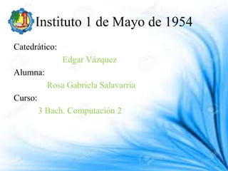 Instituto 1 de Mayo de 1954
Catedrático:
Edgar Vázquez
Alumna:
Rosa Gabriela Salavarria
Curso:
3 Bach. Computación 2
 