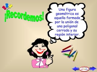 Una figura geométrica es aquella formada por la unión de  una poligonal cerrada y su  región interior. 