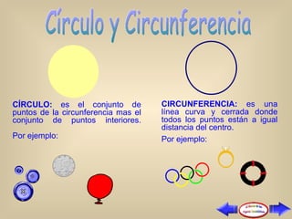 CÍRCULO:  es el conjunto de puntos de la circunferencia mas el conjunto de puntos interiores.   Por ejemplo: CIRCUNFERENCIA:  es una línea curva y cerrada donde todos los puntos están a igual distancia del centro.  Por ejemplo: 