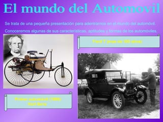 El mundo del Automovil Se trata de una pequeña presentación para adentrarnos en el mundo del automóvil. Conoceremos algunas de sus características, aptitudes y formas de los automóviles. Ford T (mas de 100 años) Primer automóvil (1886) Karl Benz   