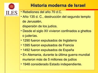 Historia moderna de Israel   Rebeliones del año 70 d.C. Año 135 d. C., destrucción del segundo templo  de Jerusalén,  dispersión de los judíos. Desde el siglo XII vivieron confinados a ghettos  o juderías. 1290 fueron expulsados de Inglaterra  1395 fueron expulsados de Francia  1492 fueron expulsados de España En Alemania, durante la última guerra mundial murieron más de 5 millones de judíos  1948 considerado Estado independiente. 