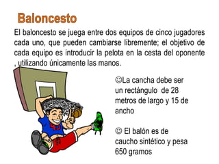 El baloncesto se juega entre dos equipos de cinco jugadores
cada uno, que pueden cambiarse libremente; el objetivo de
cada equipo es introducir la pelota en la cesta del oponente
, utilizando únicamente las manos.

                               La cancha debe ser
                               un rectángulo de 28
                               metros de largo y 15 de
                               ancho

                                El balón es de
                               caucho sintético y pesa
                               650 gramos
 