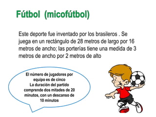 Este deporte fue inventado por los brasileros . Se
juega en un rectángulo de 28 metros de largo por 16
metros de ancho; las porterías tiene una medida de 3
metros de ancho por 2 metros de alto

   El número de jugadores por
        equipo es de cinco
      La duración del partido
  comprende dos mitades de 20
  minutos, con un descanso de
            10 minutos
 