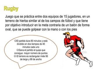 Juego que se práctica entre dos equipos de 15 jugadores, en un
terreno de hierba similar al de los campos de fútbol y que tiene
por objetivo introducir en la meta contraria de un balón de forma
oval, que se puede golpear con la mano o con los pies


      El partido dura 80 minutos y está
        dividido en dos tiempos de 40
               minutos cada uno
        Gana el partido el quipo que
      consigue mayor número de puntos
       El terreno es rectangular mide 95
            de largo y 68 de ancho
 