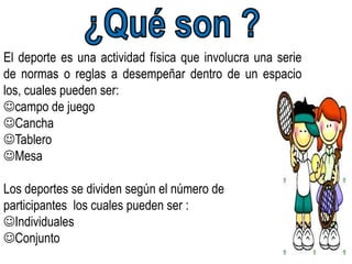 El deporte es una actividad física que involucra una serie
de normas o reglas a desempeñar dentro de un espacio
los, cuales pueden ser:
campo de juego
Cancha
Tablero
Mesa

Los deportes se dividen según el número de
participantes los cuales pueden ser :
Individuales
Conjunto
 
