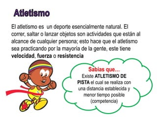 El atletismo es un deporte esencialmente natural. El
correr, saltar o lanzar objetos son actividades que están al
alcance de cualquier persona; esto hace que el atletismo
sea practicando por la mayoría de la gente, este tiene
velocidad, fuerza o resistencia

                                   Sabias que…
                                Existe ATLETISMO DE
                              PISTA el cual se realiza con
                              una distancia establecida y
                                 menor tiempo posible
                                     (competencia)
 