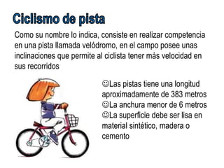 Como su nombre lo indica, consiste en realizar competencia
en una pista llamada velódromo, en el campo posee unas
inclinaciones que permite al ciclista tener más velocidad en
sus recorridos

                           Las pistas tiene una longitud
                           aproximadamente de 383 metros
                           La anchura menor de 6 metros
                           La superficie debe ser lisa en
                           material sintético, madera o
                           cemento
 