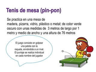 Se practica en una mesa de
madera, pizarra, vidrio, plástico o metal; de color verde
oscuro con unas medidas de 3 metros de largo por 1
metro y medio de ancho y una altura de 76 metros

      El juego consiste en golpear
            una pelota con la
     raqueta, enviándola a un rival.
     El puntaje se realiza individual
      en cada nombre del jugador
 