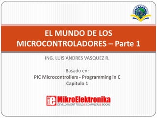 ING. LUIS ANDRES VASQUEZ R. Basado en: PIC Microcontrollers - Programming in C Capitulo 1 EL MUNDO DE LOS MICROCONTROLADORES – Parte 1 