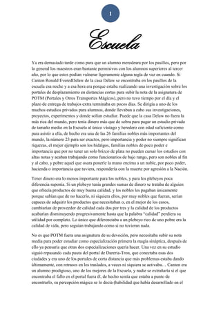 1
Escuela
Ya era demasiado tarde como para que un alumno merodeara por los pasillos, pero por
lo general los maestros eran bastante permisivos con los alumnos superiores al tercer
año, por lo que estos podían vulnerar ligeramente alguna regla de vez en cuando. Si
Canton Ronald EveredDelaw de la casa Delaw se encontraba en los pasillos de la
escuela esa noche y a esa hora era porque estaba realizando una investigación sobre los
portales de desplazamiento en distancias cortas para subir la nota de la asignatura de
POTM (Portales y Otros Transportes Mágicos), pero no tuvo tiempo por el día y el
plazo de entrega de trabajos extra terminaba en pocos días. Se dirigía a uno de los
muchos estudios privados para alumnos, donde llevaban a cabo sus investigaciones,
proyectos, experimentos y donde solían estudiar. Puede que la casa Delaw no fuera la
más rica del mundo, pero tenía dinero más que de sobra para pagar un estudio privado
de tamaño medio en la Escuela al único vástago y heredero con edad suficiente como
para asistir a ella, de hecho era una de las 26 familias nobles más importantes del
mundo, la número 23 para ser exactos, pero importancia y poder no siempre significan
riquezas, el mejor ejemplo son los hidalgos, familias nobles de poco poder e
importancia que por no tener un solo brizco de plata no pueden cursar los estudios con
altas notas y acaban trabajando como funcionarios de bajo rango, pero son nobles al fin
y al cabo, y pobre aquel que osara ponerle la mano encima a un noble, por poco poder,
hacienda o importancia que tuviera, respondería con la muerte por agresión a la Nación.
Tener dinero era lo menos importante para los nobles, y para los plebeyos poca
diferencia suponía. Si un plebeyo tenía grandes sumas de dinero se trataba de alguien
que ofrecía productos de muy buena calidad, y los nobles les pagaban únicamente
porque sabían que de no hacerlo, ni siquiera ellos, por muy nobles que fueran, serían
capaces de adquirir los productos que necesitaban o, en el mejor de los casos,
cambiarían de proveedor de calidad cada dos por tres y la calidad de los productos
acabarían disminuyendo progresivamente hasta que la palabra “calidad” perdiera su
utilidad por completo. Lo único que diferenciaba a un plebeyo rico de uno pobre era la
calidad de vida, pero seguían trabajando como si no tuvieran nada.
No es que POTM fuera una asignatura de su devoción, pero necesitaba subir su nota
media para poder estudiar como especialización primera la magia sináptica, después de
ello ya pensaría que otras dos especializaciones quería hacer. Una vez en su estudio
siguió repasando cada pauta del portal de Dareria-Tron, que conectaba esas dos
ciudades y era uno de los portales de corta distancia que más problemas estaba dando
últimamente, con retrasos en los traslados, a veces ni siquiera se activaba… Canton era
un alumno prodigioso, uno de los mejores de la Escuela, y nadie se extrañaría si el que
encontraba el fallo en el portal fuera él, de hecho sentía que estaba a punto de
encontrarlo, su percepción mágica se lo decía (habilidad que había desarrollado en el
 