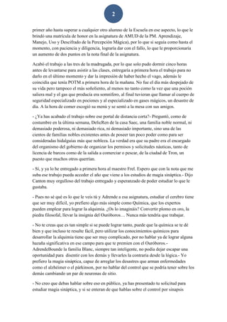 2
primer año hasta superar a cualquier otro alumno de la Escuela en ese aspecto, lo que le
brindó una matrícula de honor en la asignatura de AMUD de la PM. Aprendizaje,
Manejo, Uso y Descifrado de la Percepción Mágica), por lo que si seguía como hasta el
momento, con paciencia y diligencia, lograría dar con el fallo, lo que le proporcionaría
un aumento de dos puntos en la nota final de la asignatura.
Acabó el trabajo a las tres de la madrugada, por lo que solo pudo dormir cinco horas
antes de levantarse para asistir a las clases, entregaría a primera hora el trabajo para no
darlo en el último momento y dar la impresión de haber hecho el vago, además le
coincidía que tenía POTM a primera hora de la mañana. No fue el día más despejado de
su vida pero tampoco el más soñoliento, al menos no tanto como la vez que una poción
saliera mal y el gas que producía era somnífero, al final tuvieran que llamar al cuerpo de
seguridad especializado en pociones y al especializado en gases mágicos, un desastre de
día. A la hora de comer escogió su menú y se sentó a la mesa con sus amigos.
- ¿Ya has acabado el trabajo sobre ese portal de distancia corta?- Preguntó, como de
costumbre en la última semana, DelicRen de la casa Saec, una familia noble normal, ni
demasiado poderosa, ni demasiado rica, ni demasiado importante, sino una de las
cientos de familias nobles existentes antes de poseer tan poco poder como para ser
consideradas hidalguías más que nobleza. La verdad era que su padre era el encargado
del organismo del gobierno de organizar los permisos y solicitudes náuticas, tanto de
licencia de barcos como de la salida a comerciar o pescar, de la ciudad de Tron, un
puesto que muchos otros querrían.
- Sí, y ya lo he entregado a primera hora al maestro Frel. Espero que con la nota que me
suba ese trabajo pueda acceder el año que viene a los estudios de magia sináptica.- Dijo
Canton muy orgulloso del trabajo entregado y esperanzado de poder estudiar lo que le
gustaba.
- Pues no sé qué es lo que le veis tú y Adrende a esa asignatura, estudiar el cerebro tiene
que ser muy difícil, yo prefiero algo más simple como Química, que los expertos
pueden emplear para lograr la alquimia. ¿Os lo imagináis? Convertir plomo en oro, la
piedra filosofal, llevar la insignia del Ouróboros… Nunca más tendría que trabajar.
- No te creas que es tan simple si se puede lograr tanto, puede que la química se te dé
bien y que incluso te resulte fácil, pero utilizar los conocimientos químicos para
desarrollar la alquimia tiene que ser muy complicado, por no hablar ya de lograr alguna
hazaña significativa en ese campo para que te premien con el Ouróboros.-
AdrendeBounde la familia Blanc, siempre tan inteligente, no podía dejar escapar una
oportunidad para disentir con los demás y llevarles la contraria desde la lógica.- Yo
prefiero la magia sináptica, capaz de arreglar los desastres que arman enfermedades
como el alzhéimer o el párkinson, por no hablar del control que se podría tener sobre los
demás cambiando un par de neuronas de sitio.
- No creo que debas hablar sobre eso en público, ya has presentado tu solicitud para
estudiar magia sináptica, y si se enteran de que hablas sobre el control por sinapsis
 