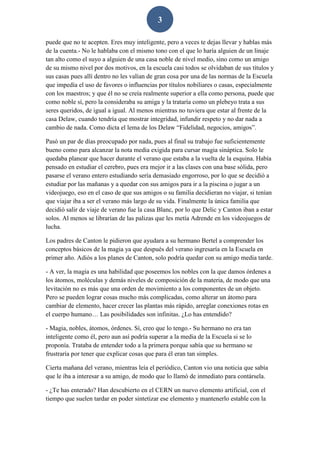 3
puede que no te acepten. Eres muy inteligente, pero a veces te dejas llevar y hablas más
de la cuenta.- No le hablaba con el mismo tono con el que lo haría alguien de un linaje
tan alto como el suyo a alguien de una casa noble de nivel medio, sino como un amigo
de su mismo nivel por dos motivos, en la escuela casi todos se olvidaban de sus títulos y
sus casas pues allí dentro no les valían de gran cosa por una de las normas de la Escuela
que impedía el uso de favores o influencias por títulos nobiliares o casas, especialmente
con los maestros; y que él no se creía realmente superior a ella como persona, puede que
como noble sí, pero la consideraba su amiga y la trataría como un plebeyo trata a sus
seres queridos, de igual a igual. Al menos mientras no tuviera que estar al frente de la
casa Delaw, cuando tendría que mostrar integridad, infundir respeto y no dar nada a
cambio de nada. Como dicta el lema de los Delaw “Fidelidad, negocios, amigos”.
Pasó un par de días preocupado por nada, pues al final su trabajo fue suficientemente
bueno como para alcanzar la nota media exigida para cursar magia sináptica. Solo le
quedaba planear que hacer durante el verano que estaba a la vuelta de la esquina. Había
pensado en estudiar el cerebro, pues era mejor ir a las clases con una base sólida, pero
pasarse el verano entero estudiando sería demasiado engorroso, por lo que se decidió a
estudiar por las mañanas y a quedar con sus amigos para ir a la piscina o jugar a un
videojuego, eso en el caso de que sus amigos o su familia decidieran no viajar, si tenían
que viajar iba a ser el verano más largo de su vida. Finalmente la única familia que
decidió salir de viaje de verano fue la casa Blanc, por lo que Delic y Canton iban a estar
solos. Al menos se librarían de las palizas que les metía Adrende en los videojuegos de
lucha.
Los padres de Canton le pidieron que ayudara a su hermano Bertel a comprender los
conceptos básicos de la magia ya que después del verano ingresaría en la Escuela en
primer año. Adiós a los planes de Canton, solo podría quedar con su amigo media tarde.
- A ver, la magia es una habilidad que poseemos los nobles con la que damos órdenes a
los átomos, moléculas y demás niveles de composición de la materia, de modo que una
levitación no es más que una orden de movimiento a los componentes de un objeto.
Pero se pueden lograr cosas mucho más complicadas, como alterar un átomo para
cambiar de elemento, hacer crecer las plantas más rápido, arreglar conexiones rotas en
el cuerpo humano… Las posibilidades son infinitas. ¿Lo has entendido?
- Magia, nobles, átomos, órdenes. Sí, creo que lo tengo.- Su hermano no era tan
inteligente como él, pero aun así podría superar a la media de la Escuela si se lo
proponía. Trataba de entender todo a la primera porque sabía que su hermano se
frustraría por tener que explicar cosas que para él eran tan simples.
Cierta mañana del verano, mientras leía el periódico, Canton vio una noticia que sabía
que le iba a interesar a su amigo, de modo que lo llamó de inmediato para contársela.
- ¿Te has enterado? Han descubierto en el CERN un nuevo elemento artificial, con el
tiempo que suelen tardar en poder sintetizar ese elemento y mantenerlo estable con la
 
