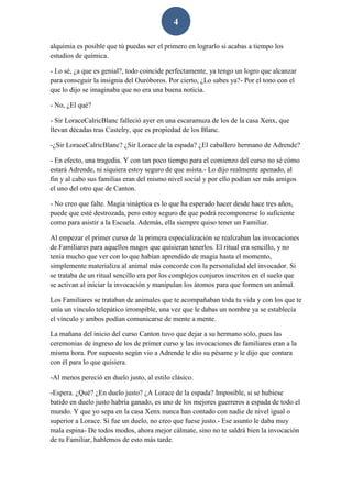 4
alquimia es posible que tú puedas ser el primero en lograrlo si acabas a tiempo los
estudios de química.
- Lo sé, ¿a que es genial?, todo coincide perfectamente, ya tengo un logro que alcanzar
para conseguir la insignia del Ouróboros. Por cierto, ¿Lo sabes ya?- Por el tono con el
que lo dijo se imaginaba que no era una buena noticia.
- No, ¿El qué?
- Sir LoraceCalricBlanc falleció ayer en una escaramuza de los de la casa Xenx, que
llevan décadas tras Castelry, que es propiedad de los Blanc.
-¿Sir LoraceCalricBlanc? ¿Sir Lorace de la espada? ¿El caballero hermano de Adrende?
- En efecto, una tragedia. Y con tan poco tiempo para el comienzo del curso no sé cómo
estará Adrende, ni siquiera estoy seguro de que asista.- Lo dijo realmente apenado, al
fin y al cabo sus familias eran del mismo nivel social y por ello podían ser más amigos
el uno del otro que de Canton.
- No creo que falte. Magia sináptica es lo que ha esperado hacer desde hace tres años,
puede que esté destrozada, pero estoy seguro de que podrá recomponerse lo suficiente
como para asistir a la Escuela. Además, ella siempre quiso tener un Familiar.
Al empezar el primer curso de la primera especialización se realizaban las invocaciones
de Familiares para aquellos magos que quisieran tenerlos. El ritual era sencillo, y no
tenía mucho que ver con lo que habían aprendido de magia hasta el momento,
simplemente materializa al animal más concorde con la personalidad del invocador. Si
se trataba de un ritual sencillo era por los complejos conjuros inscritos en el suelo que
se activan al iniciar la invocación y manipulan los átomos para que formen un animal.
Los Familiares se trataban de animales que te acompañaban toda tu vida y con los que te
unía un vínculo telepático irrompible, una vez que le dabas un nombre ya se establecía
el vínculo y ambos podían comunicarse de mente a mente.
La mañana del inicio del curso Canton tuvo que dejar a su hermano solo, pues las
ceremonias de ingreso de los de primer curso y las invocaciones de familiares eran a la
misma hora. Por supuesto según vio a Adrende le dio su pésame y le dijo que contara
con él para lo que quisiera.
-Al menos pereció en duelo justo, al estilo clásico.
-Espera. ¿Qué? ¿En duelo justo? ¿A Lorace de la espada? Imposible, si se hubiese
batido en duelo justo habría ganado, es uno de los mejores guerreros a espada de todo el
mundo. Y que yo sepa en la casa Xenx nunca han contado con nadie de nivel igual o
superior a Lorace. Si fue un duelo, no creo que fuese justo.- Ese asunto le daba muy
mala espina- De todos modos, ahora mejor cálmate, sino no te saldrá bien la invocación
de tu Familiar, hablemos de esto más tarde.
 