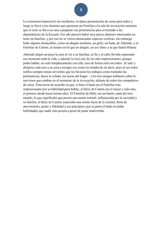 5
La ceremonia transcurrió sin incidentes, la típica presentación de curso para todos y
luego se llevó a los alumnos que quisieran un Familiar a la sala de invocación mientras
que el resto se iba a su casa a preparar sus pertenencias para el traslado a las
dependencias de la Escuela. Ese año parecía haber muy pocos alumnos interesados en
tener un familiar, y por eso no se vieron demasiadas especies exóticas, sin embargo
hubo algunas destacables, como un dragón mediano, un grifo, un hada, de Adrende, y el
Familiar de Canton, al mismo nivel que un dragón, un ave fénix a la que llamó Hihane.
Adrende alegró un poco la cara al ver a su familiar, al fin y al cabo llevaba esperando
ese momento toda la vida, y además le tocó uno de los más impresionantes, porque
podía hablar, no solo telepáticamente con ella, sino de forma oral con todos. Al salir y
dirigirse cada uno a su casa a recoger sus cosas (se trataba de un decir, pues al ser todos
nobles siempre tenían sirvientes que les hicieran los trabajos como trasladar las
pertenencias, hacer la colada, las tareas del hogar…) los tres amigos hablaron sobre lo
nerviosos que estaban en el momento de la invocación, delante de todos los compañeros
de curso. Estuvieron de acuerdo en que, si bien el hada era el Familiar más
impresionante por su habilidad para hablar, el fénix de Canton era el mejor y más raro,
el primero desde hacía treinta años. El Familiar de Delic era un hurón, nada del otro
mundo, lo que significaba que poseía una mente normal, influenciada por la sociedad y
su familia; el fénix de Canton expresaba una mente fuera de lo normal, llena de
atrevimiento, poder y fidelidad a sus principios; por su parte el hada revelaba
habilidades que nadie más poseía a pesar de pasar inadvertida.
 