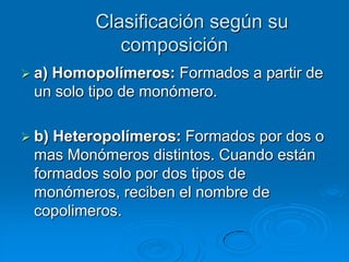 Clasificación según su
composición
 a) Homopolímeros: Formados a partir de
un solo tipo de monómero.
 b) Heteropolímeros: Formados por dos o
mas Monómeros distintos. Cuando están
formados solo por dos tipos de
monómeros, reciben el nombre de
copolimeros.
 