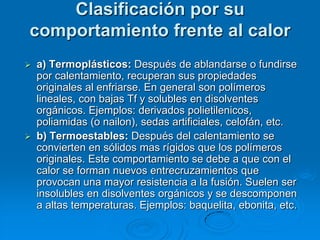 Clasificación por su
comportamiento frente al calor
 a) Termoplásticos: Después de ablandarse o fundirse
por calentamiento, recuperan sus propiedades
originales al enfriarse. En general son polímeros
lineales, con bajas Tf y solubles en disolventes
orgánicos. Ejemplos: derivados polietilenicos,
poliamidas (o nailon), sedas artificiales, celofán, etc.
 b) Termoestables: Después del calentamiento se
convierten en sólidos mas rígidos que los polímeros
originales. Este comportamiento se debe a que con el
calor se forman nuevos entrecruzamientos que
provocan una mayor resistencia a la fusión. Suelen ser
insolubles en disolventes orgánicos y se descomponen
a altas temperaturas. Ejemplos: baquelita, ebonita, etc.
 