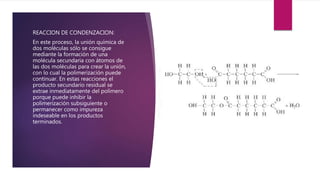 REACCION DE CONDENZACION:
En este proceso, la unión química de
dos moléculas sólo se consigue
mediante la formación de una
molécula secundaria con átomos de
las dos moléculas para crear la unión,
con lo cual la polimerización puede
continuar. En estas reacciones el
producto secundario residual se
extrae inmediatamente del polímero
porque puede inhibir la
polimerización subsiguiente o
permanecer como impureza
indeseable en los productos
terminados.
 
