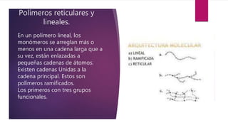 Polímeros reticulares y
lineales.
En un polímero lineal, los
monómeros se arreglan más o
menos en una cadena larga que a
su vez, están enlazadas a
pequeñas cadenas de átomos.
Existen cadenas Unidas a la
cadena principal. Estos son
polímeros ramificados.
Los primeros con tres grupos
funcionales.
 