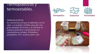 Termoplasticos y
termoestables.
TERMOPLASTICOS:
Se caracterizan porque se ablandan con el
calor u se pueden moldear para dar una
gran variedad de formas y al enfriarse se
vuelve a endurecer manteniendo sus
características iniciales. (Polietileno,
poloprileno, PVC, acrílico,nailon, etc)
 