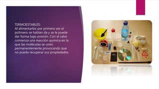 TERMOESTABLES:
Al alimentarlos por primera vez el
polímero se hablan da y se le puede
dar forma bajo presión. Con el calor
comienza una reacción química en la
que las moléculas se unen
permanentemente provocando que
no pueda recuperar sus propiedades.
 