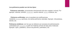 Los polímeros pueden ser de tres tipos:
Polímeros naturales: provenientes directamente del reino vegetal o animal. Por
ejemplo: celulosa, almidón, proteínas, caucho natural, ácidos nucleicos, etc.
Polímeros artificiales: son el resultado de modificaciones
mediante procesos químicos, de ciertos polímeros naturales. Ejemplo: nitrocelulosa,
etonita, etc.
Polímeros sintéticos: son los que se obtienen por procesos de polimerización
controlados por el hombre a partir de materias primas de bajo peso molecular.
Ejemplo: nylon, polietileno, cloruro de polivinilo, polimetano, etc.
 