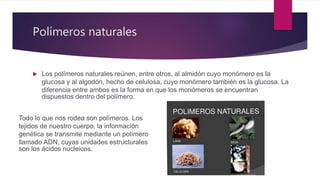 Polímeros naturales
 Los polímeros naturales reúnen, entre otros, al almidón cuyo monómero es la
glucosa y al algodón, hecho de celulosa, cuyo monómero también es la glucosa. La
diferencia entre ambos es la forma en que los monómeros se encuentran
dispuestos dentro del polímero.
Todo lo que nos rodea son polímeros. Los
tejidos de nuestro cuerpo, la información
genética se transmite mediante un polímero
llamado ADN, cuyas unidades estructurales
son los ácidos nucleicos.
 