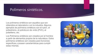 Polímeros sintéticos.
Los polímeros sintéticos son aquellos que son
obtenidos en laboratorio o en la industria. Algunos
ejemplos de polímeros sintéticos son el nylon, el
poliestireno, el policloruro de vinilo (PVC), el
polietileno, etc.
Los Polímeros sintéticos son creados por el hombre
a partir de elementos propios de la naturaleza. Estos
polímeros sintéticos son creados para funciones
especificas y poseen características para cumplir
estas mismas.
 