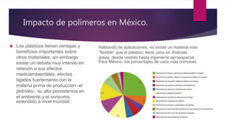Impacto de polímeros en México.
 Los plásticos tienen ventajas y
beneficios importantes sobre
otros materiales, sin embargo
existe un debate muy intenso en
relación a sus efectos
medioambientales; efectos
ligados fuertemente con la
materia prima de producción -el
petróleo-, su alta persistencia en
el ambiente y el consumo
extendido a nivel mundial.
Hablando de aplicaciones, no existe un material más
“flexible” que el plástico; tiene usos en diversas
áreas, desde vestido hasta ingeniería aeroespacial.
Para México, los porcentajes de usos más comunes
 