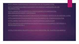 HTTP://WWW.LOSADHESIVOS.COM/DEFINICION-DE-POLIMERO.HTML
HTTP://POLIMEROSQUIMICOS.BLOGSPOT.MX/2008/03/CLASIFICACIN-DE-LOS-
POLMEROS.HTML
HTTPS://WWW.TEXTOSCIENTIFICOS.COM/POLIMEROS/POLIMERIZACION-
EMULSION/MONOMEROS-FUNCIONALES
HTTP://KARMICHIMICA.BLOGSPOT.MX/2010/05/POLIMEROS-SINTETICOS-DE-ADICION-Y.HTML
HTTP://MACROSINTETICAS.BLOGSPOT.MX/P/POLIMEROS-DE-CONDENSACION.HTML
HTTPS://WWW.TEXTOSCIENTIFICOS.COM/POLIMEROS/CLASIFICACION
HTTP://NELSONVILLMIZARARENAS.BLOGSPOT.MX/2013/10/POLIMEROS-NATURALES-Y-
ARTIFICIALES.HTML?M=1
HTTPS://TUINTERFAZ.MX/ARTICULOS/2/10/LA-INDUSTRIA-DEL-PLASTICO-EN-MEXICO/
 