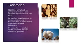 Clasificación.
POLIMEROS NATURALES: Los
polímeros naturales son todos
aquellos que provienen de los seres
vivos.
Las proteínas, los polisacáridos, los
ácidos, nucleicos, cumplen
funciones vitales en los organismos
y por tanto se les llama
biopolímeros.
Otros ejemplos son la seda, el
caucho, el algodón, la madera
(celulosa), la quitina, etc.
 