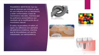POLIMEROS SINTETICOS: Son los
que se obtienen por síntesis ya sea
en una industria o en un laboratorio,
y están conformados a base de
monómeros naturales, mientras que
los polímeros semisintéticos son
resultado de la modificación de un
monómero natural.
El vidrio, la porcelana, el nailon, el
rayón, los adhesivos son ejemplos
de polímeros sintéticos, mientras
que la nitrocelulosa o el caucho
vulcanizado, son semisintéticos.
 