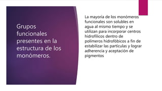 Grupos
funcionales
presentes en la
estructura de los
monómeros.
La mayoría de los monómeros
funcionales son solubles en
agua al mismo tiempo y se
utilizan para incorporar centros
hidrofílicos dentro de
polímeros hidrofóbicos a fin de
estabilizar las partículas y lograr
adherencia y aceptación de
pigmentos.
 