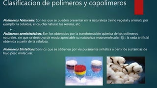 Clasificacion de polímeros y copolimeros
 .
Polímeros Naturales: Son los que se pueden presentar en la naturaleza (reino vegetal y animal), por
ejemplo: la celulosa, el caucho natural, las resinas, etc.
Polímeros semisintéticos: Son los obtenidos por la transformación química de los polímeros
naturales, sin que se destruya de modo apreciable su naturaleza macromolecular. Ej. : la seda artificial
obtenida a partir de la celulosa.
Polímeros Sintéticos: Son los que se obtienen por vía puramente sintética a partir de sustancias de
bajo peso molecular.
 