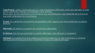 Copolimeros : están constituidos por 2 o mas monómeros diferentes, como por ejemplo, la seda
como copolimero natural, y la baquelita como sintético.
Ahora bien, en los copolimeros encontramos una subclasificacion, que depende de la forma en
que estén ordenados los monómeros:
Al azar: Es cuando los monómeros no presentan orden alguno, por tanto presentan un patrón
azaroso.
Alternado: Se observa un patrón de monómeros alternados.
En bloque: Son los que presentan un patrón alternado, pero bloques o “paquetes”.
Injertado: Es cuando se ve una cadena principal formada por un solo monómero, y contiene
ramificaciones formas por el otro monómero unidas a la cadena principal.
 
