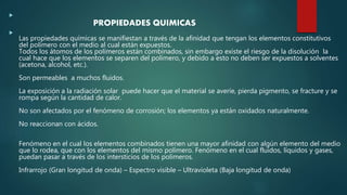 
PROPIEDADES QUIMICAS

Las propiedades químicas se manifiestan a través de la afinidad que tengan los elementos constitutivos
del polímero con el medio al cual están expuestos.
Todos los átomos de los polímeros están combinados, sin embargo existe el riesgo de la disolución la
cual hace que los elementos se separen del polímero, y debido a esto no deben ser expuestos a solventes
(acetona, alcohol, etc.).
Son permeables a muchos fluidos.
La exposición a la radiación solar puede hacer que el material se averíe, pierda pigmento, se fracture y se
rompa según la cantidad de calor.
No son afectados por el fenómeno de corrosión; los elementos ya están oxidados naturalmente.
No reaccionan con ácidos.
Fenómeno en el cual los elementos combinados tienen una mayor afinidad con algún elemento del medio
que lo rodea, que con los elementos del mismo polímero. Fenómeno en el cual fluidos, líquidos y gases,
puedan pasar a través de los intersticios de los polímeros.
Infrarrojo (Gran longitud de onda) – Espectro visible – Ultravioleta (Baja longitud de onda)
 
