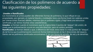 Clasificación de los polímeros de acuerdo a
las siguientes propiedades:
Lineales o Ramificados
Los monómeros al unirse pueden dar diferentes formas de polímeros, lo que influye en sus
propiedades, por ejemplo, el material blando y moldeable tiene una forma lineal con cadenas unidas
por interacciones (fuerzas) débiles, mientras que un polímero rígido y frágil tiene una estructura
ramificada, y así vemos muchas otras características.
Lineales: se forman cuando el monómero que lo origina tiene 2 puntos de “ataque” (de unión), de
modo que la polimerización ocurre en una sola dirección, pero en ambos sentidos.
Ramificados: se forman debido a que, a diferencia del lineal, estos tiene 3 o más puntos de “ataque”,
de tal forma que la polimerización ocurre en forma tridimensional, en las 3 direcciones del espacio.
Dentro de los polímeros ramificados encontramos 3: los con forma de estrella, de red y de dendritas.
 