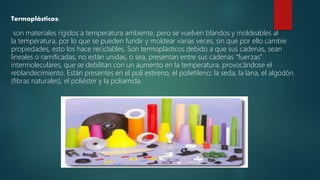 Termoplásticos:
son materiales rígidos a temperatura ambiente, pero se vuelven blandos y moldeables al
la temperatura, por lo que se pueden fundir y moldear varias veces, sin que por ello cambie
propiedades, esto los hace reciclables. Son termoplásticos debido a que sus cadenas, sean
lineales o ramificadas, no están unidas, o sea, presentan entre sus cadenas “fuerzas”
intermoleculares, que se debilitan con un aumento en la temperatura, provocándose el
reblandecimiento. Están presentes en el poli estireno, el polietileno; la seda, la lana, el algodón
(fibras naturales), el poliéster y la poliamida.
 