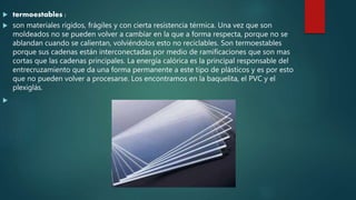  termoestables :
 son materiales rígidos, frágiles y con cierta resistencia térmica. Una vez que son
moldeados no se pueden volver a cambiar en la que a forma respecta, porque no se
ablandan cuando se calientan, volviéndolos esto no reciclables. Son termoestables
porque sus cadenas están interconectadas por medio de ramificaciones que son mas
cortas que las cadenas principales. La energía calórica es la principal responsable del
entrecruzamiento que da una forma permanente a este tipo de plásticos y es por esto
que no pueden volver a procesarse. Los encontramos en la baquelita, el PVC y el
plexiglás.

 