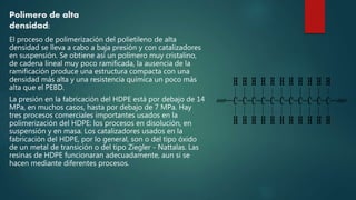 Polímero de alta
densidad:
El proceso de polimerización del polietileno de alta
densidad se lleva a cabo a baja presión y con catalizadores
en suspensión. Se obtiene así un polímero muy cristalino,
de cadena lineal muy poco ramificada, la ausencia de la
ramificación produce una estructura compacta con una
densidad más alta y una resistencia química un poco más
alta que el PEBD.
La presión en la fabricación del HDPE está por debajo de 14
MPa, en muchos casos, hasta por debajo de 7 MPa. Hay
tres procesos comerciales importantes usados en la
polimerización del HDPE: los procesos en disolución, en
suspensión y en masa. Los catalizadores usados en la
fabricación del HDPE, por lo general, son o del tipo óxido
de un metal de transición o del tipo Ziegler - Nattalas. Las
resinas de HDPE funcionaran adecuadamente, aun si se
hacen mediante diferentes procesos.
 