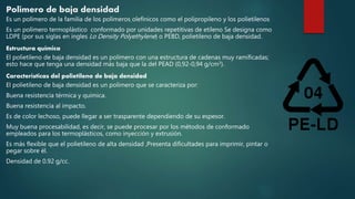 Polímero de baja densidad
Es un polímero de la familia de los polímeros olefinicos como el polipropileno y los polietilenos
Es un polímero termoplástico conformado por unidades repetitivas de etileno Se designa como
LDPE (por sus siglas en ingles Lo Density Polyethylene) o PEBD, polietileno de baja densidad.
Estructura química
El polietileno de baja densidad es un polímero con una estructura de cadenas muy ramificadas;
esto hace que tenga una densidad más baja que la del PEAD (0,92-0,94 g/cm3).
Características del polietileno de baja densidad
El polietileno de baja densidad es un polímero que se caracteriza por:
Buena resistencia térmica y química.
Buena resistencia al impacto.
Es de color lechoso, puede llegar a ser trasparente dependiendo de su espesor.
Muy buena procesabilidad, es decir, se puede procesar por los métodos de conformado
empleados para los termoplásticos, como inyección y extrusión.
Es más flexible que el polietileno de alta densidad ,Presenta dificultades para imprimir, pintar o
pegar sobre él.
Densidad de 0.92 g/cc.
 