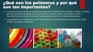 ¿Qué son los polímeros y por qué
son tan importantes?
 Los polímeros son moléculas grandes formadas por la repetición de unidades simples. La palabra
polímero se deriva del griego poly, que significa “muchos” y mero, que significa “parte”.
Frecuentemente se emplea el término macromolécula como un sinónimo de polímero.
 Los polímeros son sintetizados a partir de moléculas simples llamadas monómeros, las cuales
pueden ser iguales o diferentes.
 