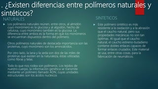 . ¿Existen diferencias entre polímeros naturales y
sintéticos?
NATURALES
 Los polímeros naturales reúnen, entre otros, al almidón
cuyo monómero es la glucosa y al algodón, hecho de
celulosa, cuyo monómero también es la glucosa. La
diferencia entre ambos es la forma en que los monómeros
se encuentran dispuestos dentro del polímero.
Otros polímeros naturales de destacada importancia son las
proteínas, cuyo monómero son los aminoácidos.
Por otro lado, la lana y la seda son dos de las miles de
proteínas que existen en la naturaleza, éstas utilizadas
como fibras y telas.
Todo lo que nos rodea son polímeros. Los tejidos de
nuestro cuerpo, la información genética se transmite
mediante un polímero llamado ADN, cuyas unidades
estructurales son los ácidos nucleicos
SINTETICOS
 Este polímero sintético es más
resistente a la oxidación y a la abrasión
que el caucho natural, pero sus
propiedades mecánicas no son tan
óptimas. Al igual que el caucho
natural, el caucho estireno-butadieno
contiene dobles enlaces capaces de
formar enlaces cruzados. Este material
se usa, entre otras cosas, para la
fabricación de neumáticos.
 